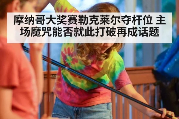 摩纳哥大奖赛勒克莱尔夺杆位 主场魔咒能否就此打破再成话题